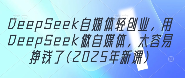 DeepSeek自媒体轻创业，用DeepSeek做自媒体，太容易挣钱了(2025年新课)-赚客网赚