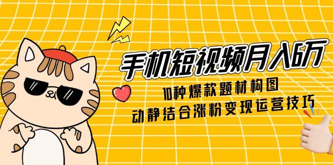 手机短视频月入6万，10种爆款题材构图，动静结合涨粉变现运营技巧-赚客网赚