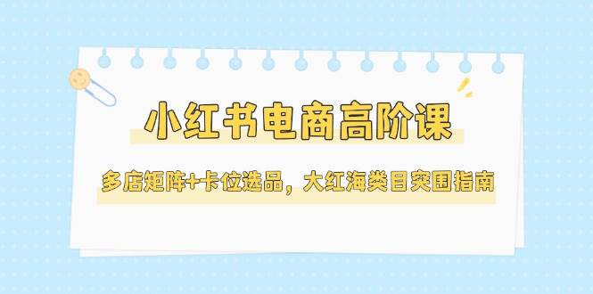 小红书电商高阶课，多店矩阵+卡位选品，大红海类目突围指南(更新5月)-赚客网赚