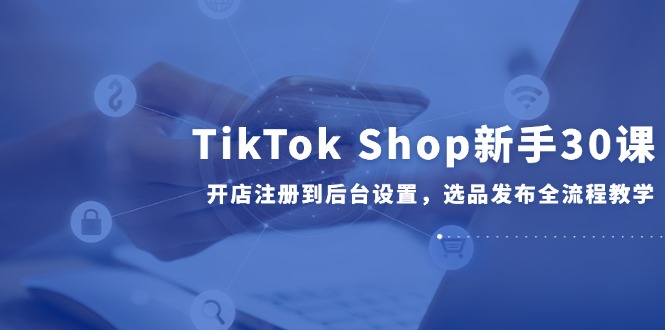 TikTok Shop新手30课，开店注册到后台设置，选品发布全流程教学-赚客网赚