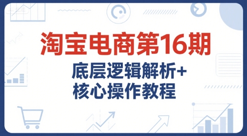 淘宝电商第16期，底层逻辑解析+核心操作教程，运营、推广提升能力的必学课程+配套资料-赚客网赚