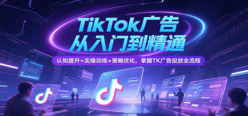 TikTok广告从入门到精通，认知提升+实操训练+策略优化，掌握TK广告投放全流程-赚客网赚