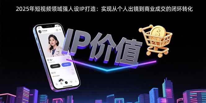 （15599期）2025年短视频领域人设IP打造：实现从个人出镜到商业成交的闭环转化-赚客网赚