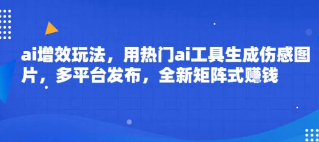 ai增效玩法，用热门ai工具生成伤感图片，多平台发布，全新矩阵式挣钱-赚客网赚