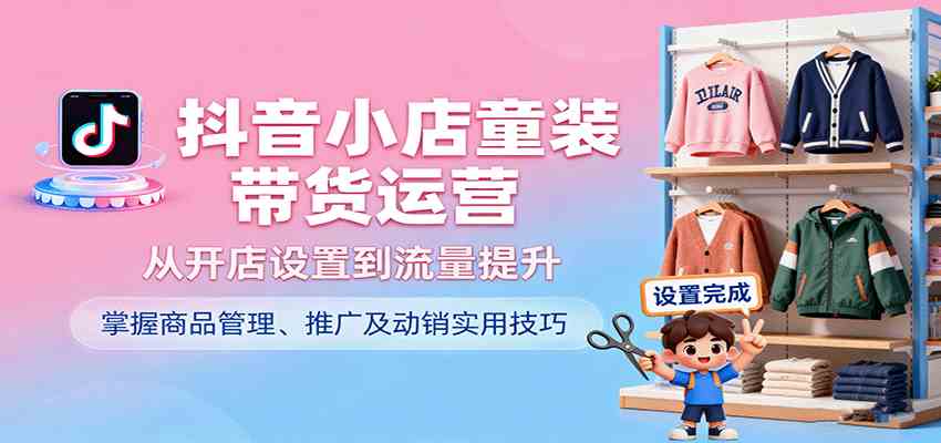 抖音小店童装带货运营,从开店设置到流量提升,掌握商品管理、推广及动销实用技巧-赚客网赚