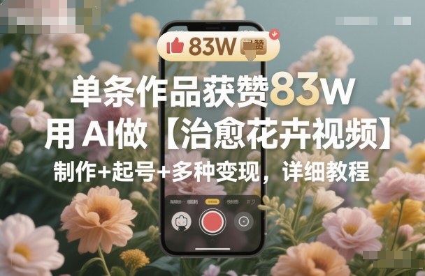 单条作品获赞83W，用AI做【治愈花卉视频】，制作+起号+多种变现，详细教程-赚客网赚