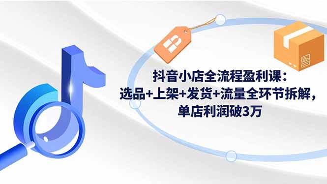 （16593期）抖音小店全流程盈利课：选品+上架+发货+流量全环节拆解，单店利润破3万-赚客网赚
